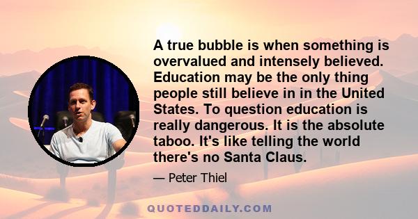 A true bubble is when something is overvalued and intensely believed. Education may be the only thing people still believe in in the United States. To question education is really dangerous. It is the absolute taboo.