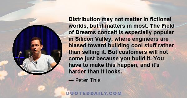 Distribution may not matter in fictional worlds, but it matters in most. The Field of Dreams conceit is especially popular in Silicon Valley, where engineers are biased toward building cool stuff rather than selling it. 