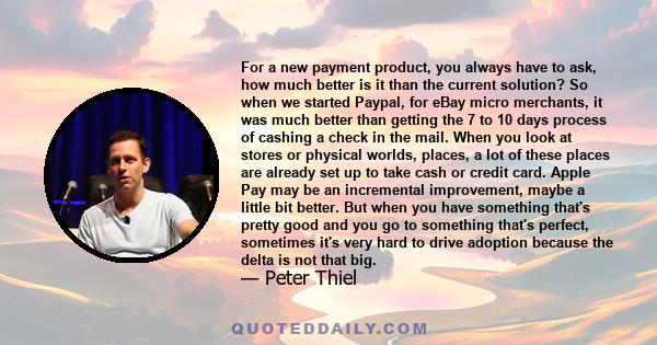 For a new payment product, you always have to ask, how much better is it than the current solution? So when we started Paypal, for eBay micro merchants, it was much better than getting the 7 to 10 days process of