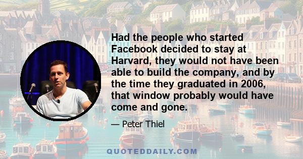 Had the people who started Facebook decided to stay at Harvard, they would not have been able to build the company, and by the time they graduated in 2006, that window probably would have come and gone.