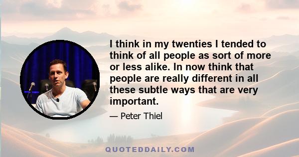 I think in my twenties I tended to think of all people as sort of more or less alike. In now think that people are really different in all these subtle ways that are very important.