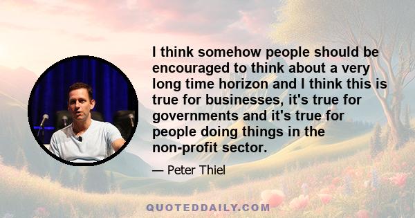 I think somehow people should be encouraged to think about a very long time horizon and I think this is true for businesses, it's true for governments and it's true for people doing things in the non-profit sector.