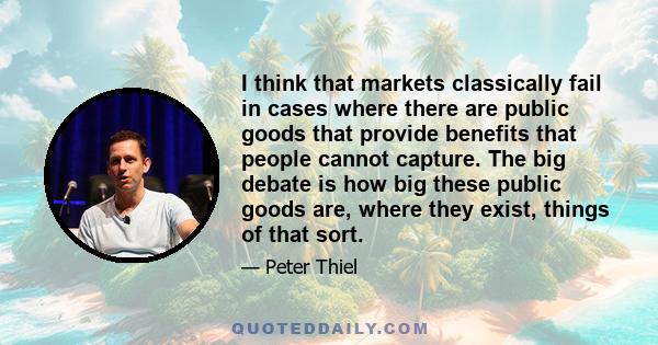 I think that markets classically fail in cases where there are public goods that provide benefits that people cannot capture. The big debate is how big these public goods are, where they exist, things of that sort.