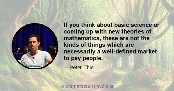 If you think about basic science or coming up with new theories of mathematics, these are not the kinds of things which are necessarily a well-defined market to pay people.