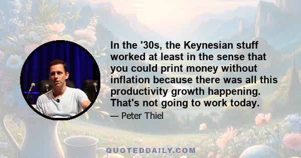 In the '30s, the Keynesian stuff worked at least in the sense that you could print money without inflation because there was all this productivity growth happening. That's not going to work today.