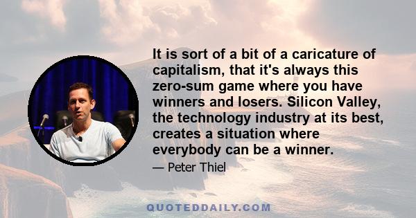 It is sort of a bit of a caricature of capitalism, that it's always this zero-sum game where you have winners and losers. Silicon Valley, the technology industry at its best, creates a situation where everybody can be a 