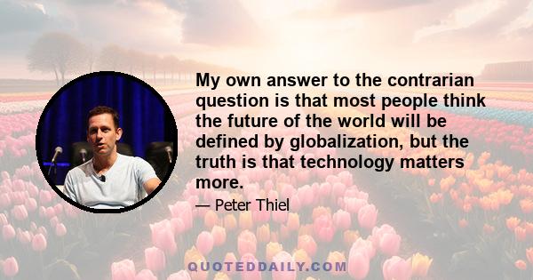 My own answer to the contrarian question is that most people think the future of the world will be defined by globalization, but the truth is that technology matters more.