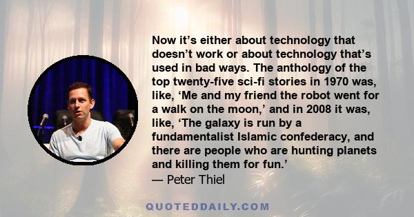 Now it’s either about technology that doesn’t work or about technology that’s used in bad ways. The anthology of the top twenty-five sci-fi stories in 1970 was, like, ‘Me and my friend the robot went for a walk on the