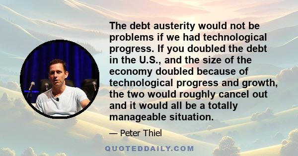 The debt austerity would not be problems if we had technological progress. If you doubled the debt in the U.S., and the size of the economy doubled because of technological progress and growth, the two would roughly