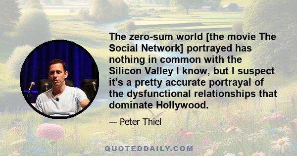 The zero-sum world [the movie The Social Network] portrayed has nothing in common with the Silicon Valley I know, but I suspect it's a pretty accurate portrayal of the dysfunctional relationships that dominate Hollywood.