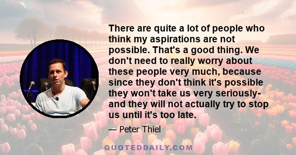 There are quite a lot of people who think my aspirations are not possible. That's a good thing. We don't need to really worry about these people very much, because since they don't think it's possible they won't take us 