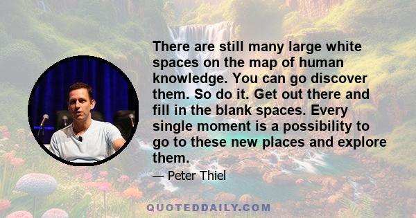 There are still many large white spaces on the map of human knowledge. You can go discover them. So do it. Get out there and fill in the blank spaces. Every single moment is a possibility to go to these new places and