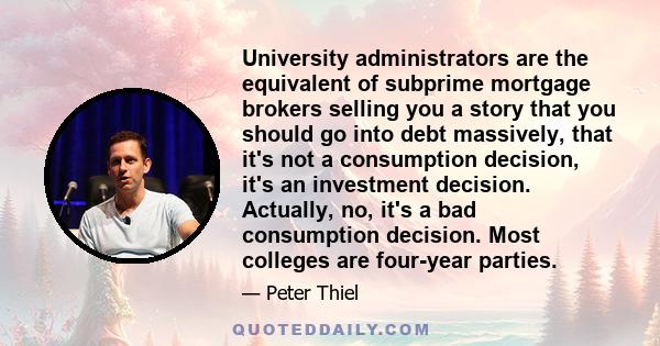 University administrators are the equivalent of subprime mortgage brokers selling you a story that you should go into debt massively, that it's not a consumption decision, it's an investment decision. Actually, no, it's 