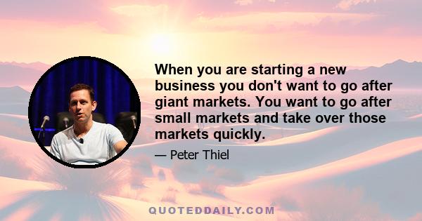 When you are starting a new business you don't want to go after giant markets. You want to go after small markets and take over those markets quickly.