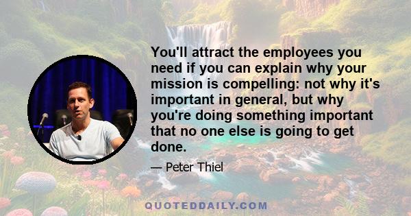 You'll attract the employees you need if you can explain why your mission is compelling: not why it's important in general, but why you're doing something important that no one else is going to get done.