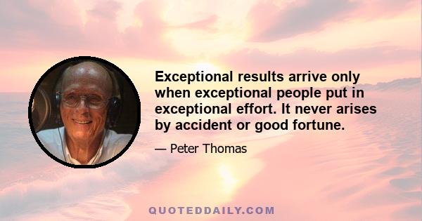 Exceptional results arrive only when exceptional people put in exceptional effort. It never arises by accident or good fortune.