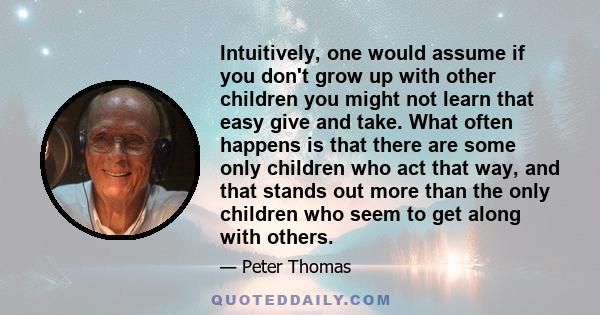 Intuitively, one would assume if you don't grow up with other children you might not learn that easy give and take. What often happens is that there are some only children who act that way, and that stands out more than 