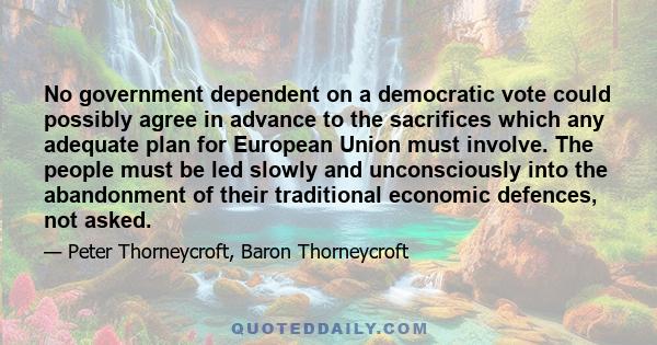 No government dependent on a democratic vote could possibly agree in advance to the sacrifices which any adequate plan for European Union must involve. The people must be led slowly and unconsciously into the