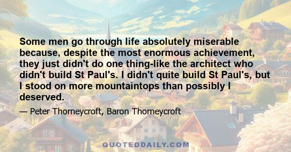 Some men go through life absolutely miserable because, despite the most enormous achievement, they just didn't do one thing-like the architect who didn't build St Paul's. I didn't quite build St Paul's, but I stood on