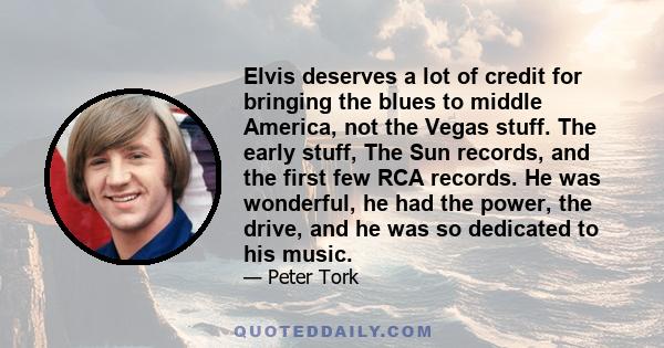 Elvis deserves a lot of credit for bringing the blues to middle America, not the Vegas stuff. The early stuff, The Sun records, and the first few RCA records. He was wonderful, he had the power, the drive, and he was so 