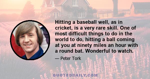 Hitting a baseball well, as in cricket, is a very rare skill. One of most difficult things to do in the world to do, hitting a ball coming at you at ninety miles an hour with a round bat. Wonderful to watch.