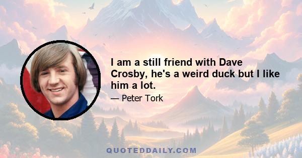 I am a still friend with Dave Crosby, he's a weird duck but I like him a lot.