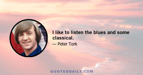 I like to listen the blues and some classical.