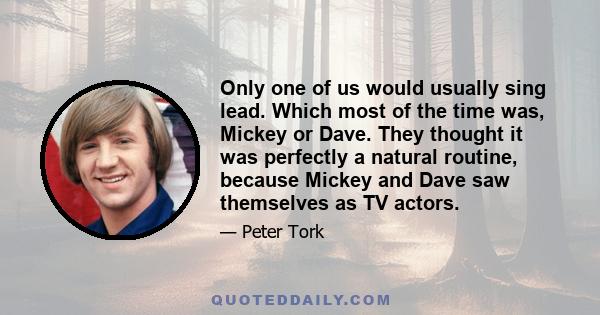 Only one of us would usually sing lead. Which most of the time was, Mickey or Dave. They thought it was perfectly a natural routine, because Mickey and Dave saw themselves as TV actors.