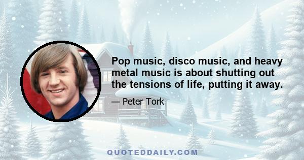 Pop music, disco music, and heavy metal music is about shutting out the tensions of life, putting it away.