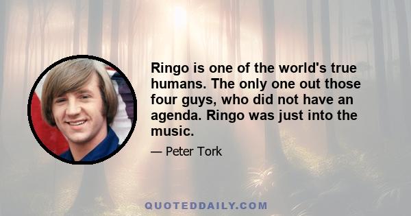 Ringo is one of the world's true humans. The only one out those four guys, who did not have an agenda. Ringo was just into the music.