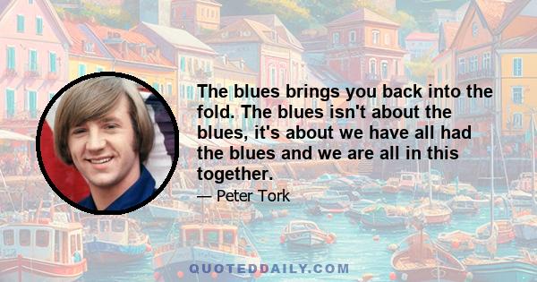 The blues brings you back into the fold. The blues isn't about the blues, it's about we have all had the blues and we are all in this together.