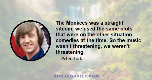 The Monkees was a straight sitcom, we used the same plots that were on the other situation comedies at the time. So the music wasn't threatening, we weren't threatening.