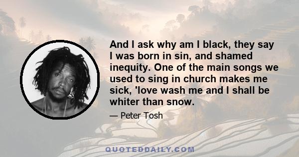 And I ask why am I black, they say I was born in sin, and shamed inequity. One of the main songs we used to sing in church makes me sick, 'love wash me and I shall be whiter than snow.