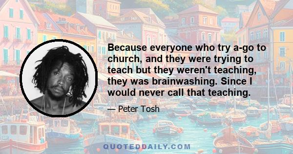 Because everyone who try a-go to church, and they were trying to teach but they weren't teaching, they was brainwashing. Since I would never call that teaching.