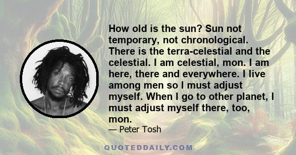 How old is the sun? Sun not temporary, not chronological. There is the terra-celestial and the celestial. I am celestial, mon. I am here, there and everywhere. I live among men so I must adjust myself. When I go to