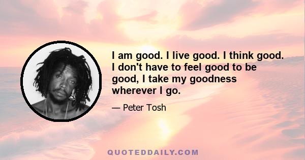 I am good. I live good. I think good. I don't have to feel good to be good, I take my goodness wherever I go.