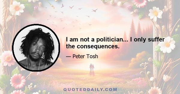 I am not a politician... I only suffer the consequences.