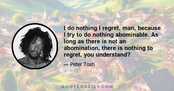 I do nothing I regret, man, because I try to do nothing abominable. As long as there is not an abomination, there is nothing to regret, you understand?