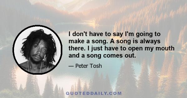 I don't have to say I'm going to make a song. A song is always there. I just have to open my mouth and a song comes out.