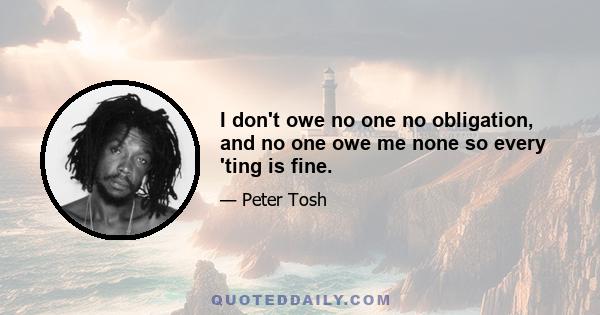 I don't owe no one no obligation, and no one owe me none so every 'ting is fine.