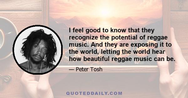 I feel good to know that they recognize the potential of reggae music. And they are exposing it to the world, letting the world hear how beautiful reggae music can be.