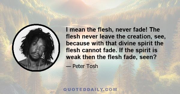 I mean the flesh, never fade! The flesh never leave the creation, see, because with that divine spirit the flesh cannot fade. If the spirit is weak then the flesh fade, seen?