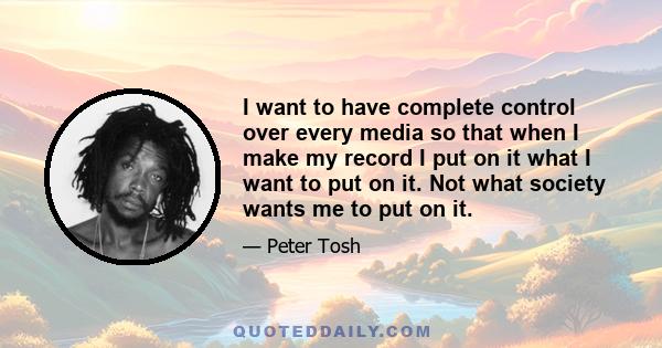 I want to have complete control over every media so that when I make my record I put on it what I want to put on it. Not what society wants me to put on it.