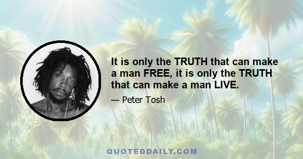 It is only the TRUTH that can make a man FREE, it is only the TRUTH that can make a man LIVE.