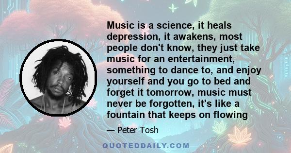 Music is a science, it heals depression, it awakens, most people don't know, they just take music for an entertainment, something to dance to, and enjoy yourself and you go to bed and forget it tomorrow, music must