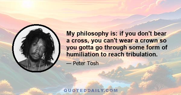 My philosophy is: if you don't bear a cross, you can't wear a crown so you gotta go through some form of humiliation to reach tribulation.