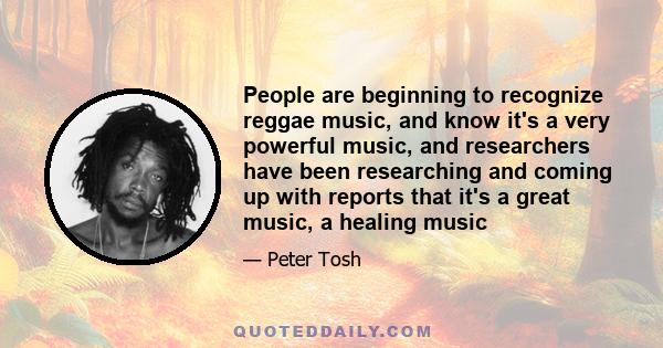 People are beginning to recognize reggae music, and know it's a very powerful music, and researchers have been researching and coming up with reports that it's a great music, a healing music