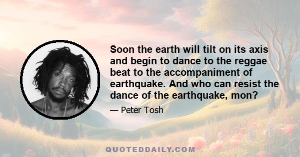 Soon the earth will tilt on its axis and begin to dance to the reggae beat to the accompaniment of earthquake. And who can resist the dance of the earthquake, mon?