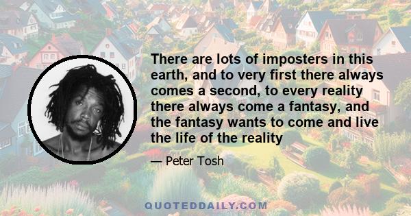 There are lots of imposters in this earth, and to very first there always comes a second, to every reality there always come a fantasy, and the fantasy wants to come and live the life of the reality