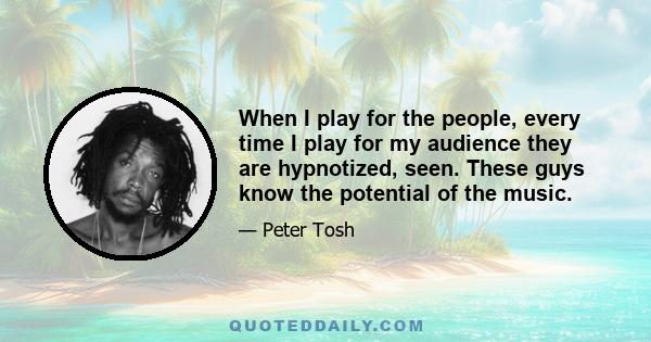 When I play for the people, every time I play for my audience they are hypnotized, seen. These guys know the potential of the music.